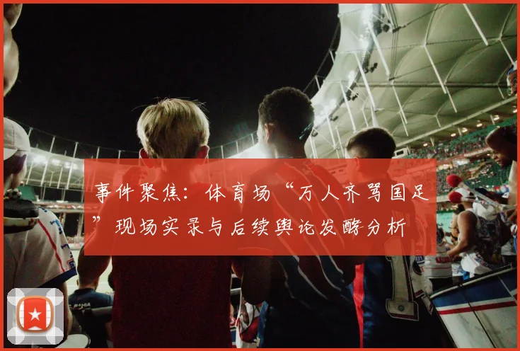 事件聚焦：体育场“万人齐骂国足”现场实录与后续舆论发酵分析