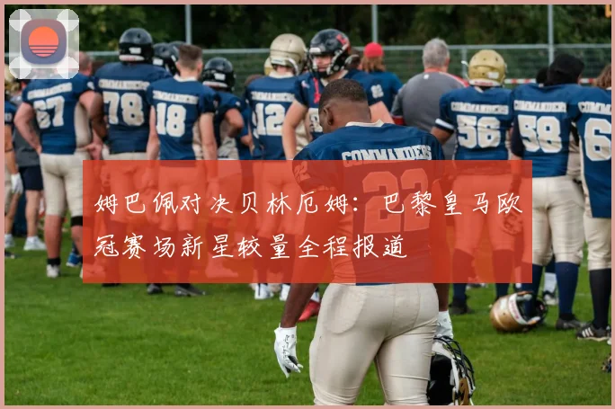 姆巴佩对决贝林厄姆：巴黎皇马欧冠赛场新星较量全程报道