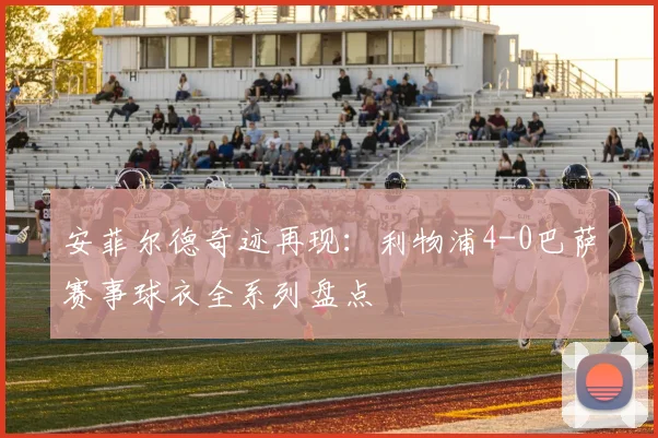 安菲尔德奇迹再现：利物浦4-0巴萨赛事球衣全系列盘点