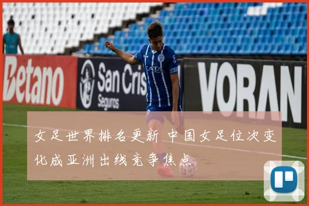 女足世界排名更新 中国女足位次变化成亚洲出线竞争焦点