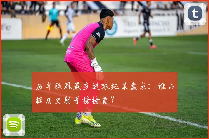 历年欧冠最多进球纪录盘点：谁占据历史射手榜榜首？