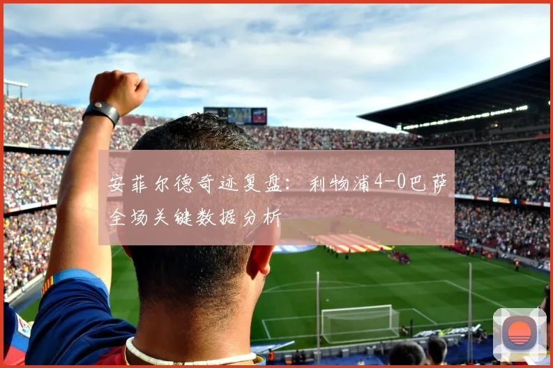 安菲尔德奇迹复盘：利物浦4-0巴萨全场关键数据分析