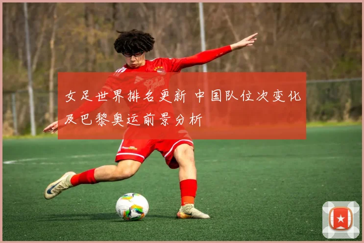 女足世界排名更新 中国队位次变化及巴黎奥运前景分析