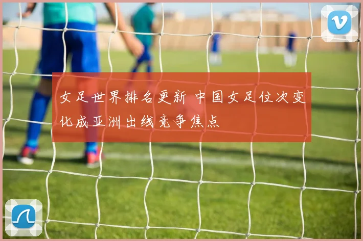女足世界排名更新 中国女足位次变化成亚洲出线竞争焦点